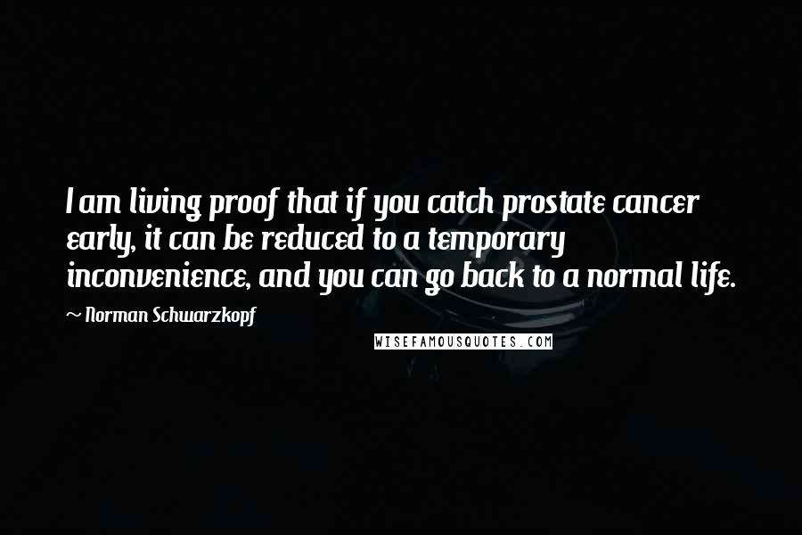 Norman Schwarzkopf Quotes: I am living proof that if you catch prostate cancer early, it can be reduced to a temporary inconvenience, and you can go back to a normal life.