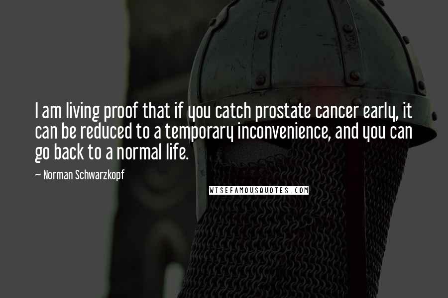 Norman Schwarzkopf Quotes: I am living proof that if you catch prostate cancer early, it can be reduced to a temporary inconvenience, and you can go back to a normal life.