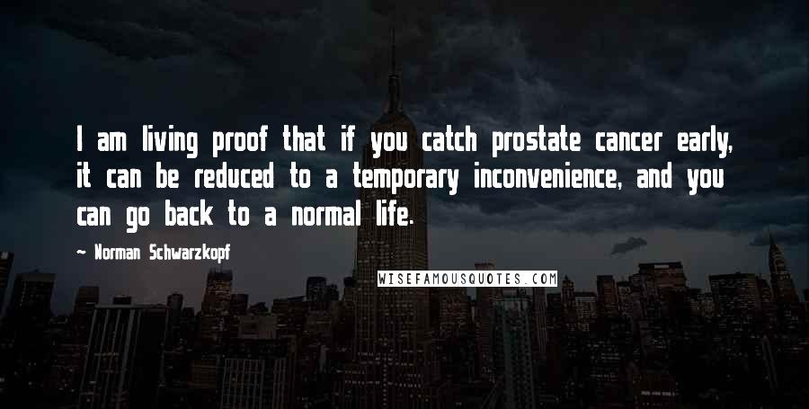 Norman Schwarzkopf Quotes: I am living proof that if you catch prostate cancer early, it can be reduced to a temporary inconvenience, and you can go back to a normal life.