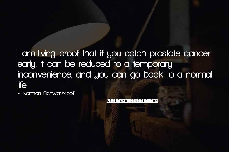 Norman Schwarzkopf Quotes: I am living proof that if you catch prostate cancer early, it can be reduced to a temporary inconvenience, and you can go back to a normal life.