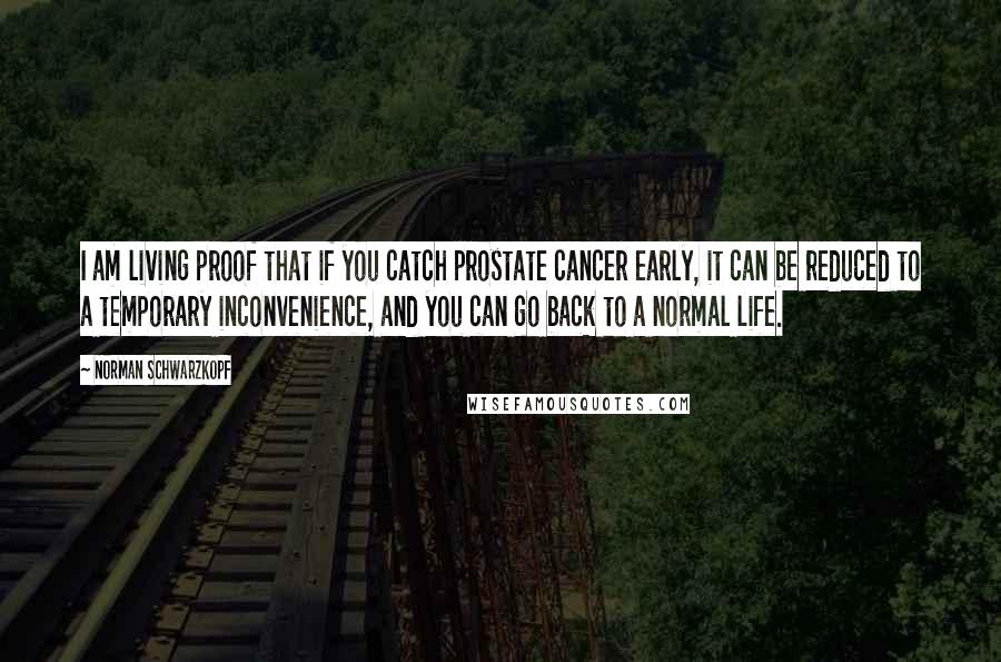 Norman Schwarzkopf Quotes: I am living proof that if you catch prostate cancer early, it can be reduced to a temporary inconvenience, and you can go back to a normal life.