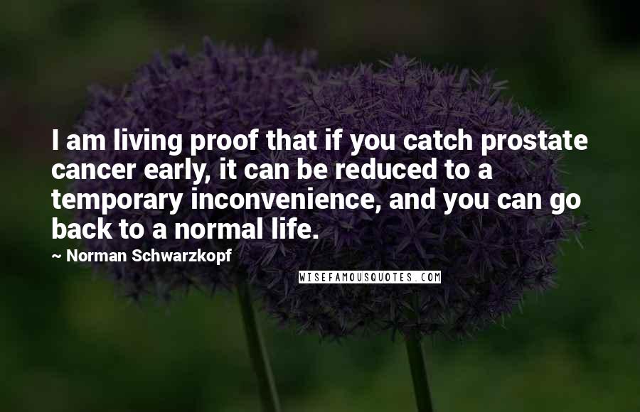 Norman Schwarzkopf Quotes: I am living proof that if you catch prostate cancer early, it can be reduced to a temporary inconvenience, and you can go back to a normal life.