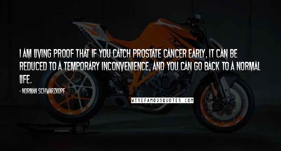 Norman Schwarzkopf Quotes: I am living proof that if you catch prostate cancer early, it can be reduced to a temporary inconvenience, and you can go back to a normal life.