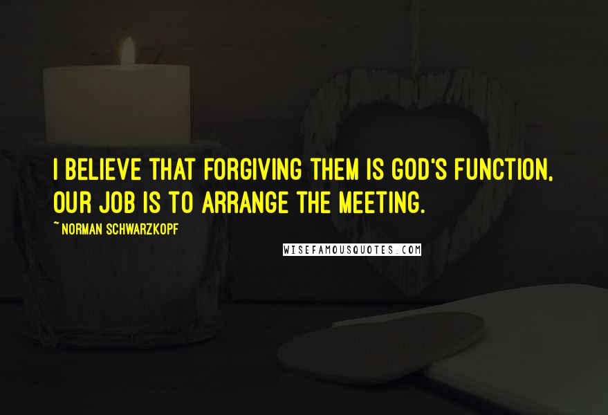 Norman Schwarzkopf Quotes: I believe that forgiving them is god's function, our job is to arrange the meeting.