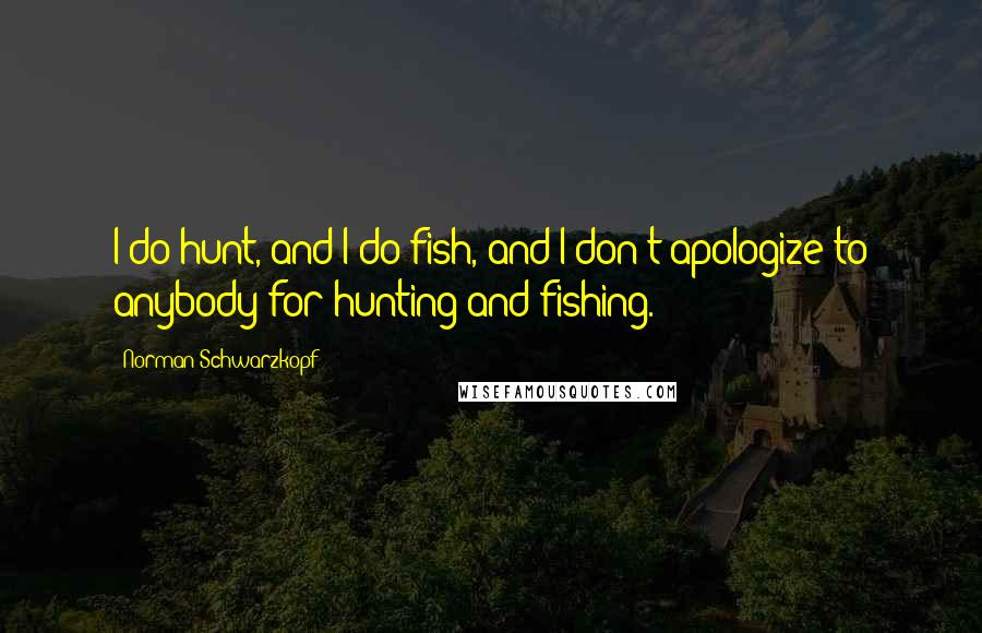 Norman Schwarzkopf Quotes: I do hunt, and I do fish, and I don't apologize to anybody for hunting and fishing.