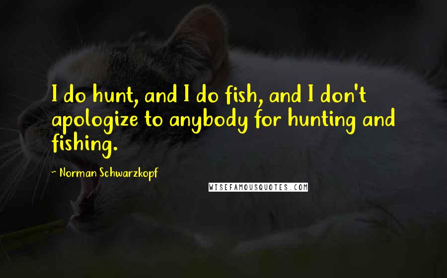 Norman Schwarzkopf Quotes: I do hunt, and I do fish, and I don't apologize to anybody for hunting and fishing.