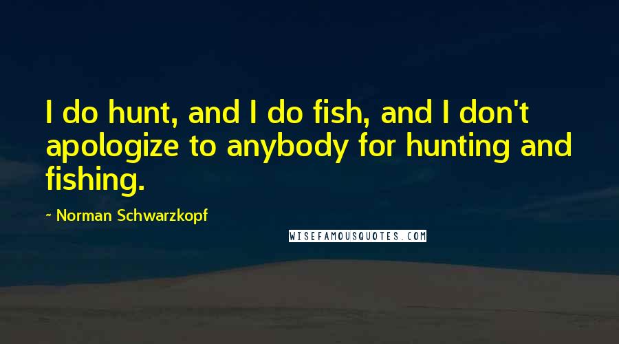 Norman Schwarzkopf Quotes: I do hunt, and I do fish, and I don't apologize to anybody for hunting and fishing.