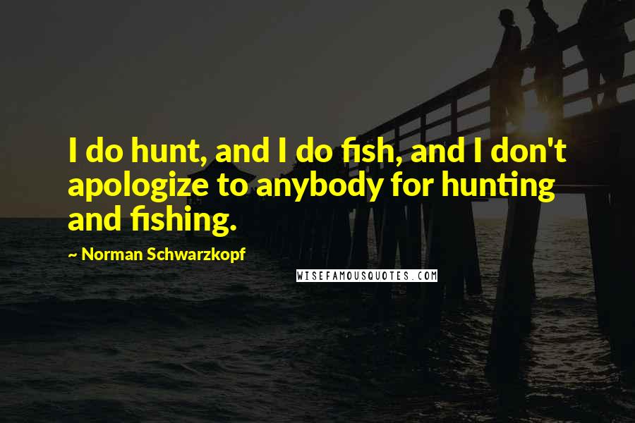 Norman Schwarzkopf Quotes: I do hunt, and I do fish, and I don't apologize to anybody for hunting and fishing.