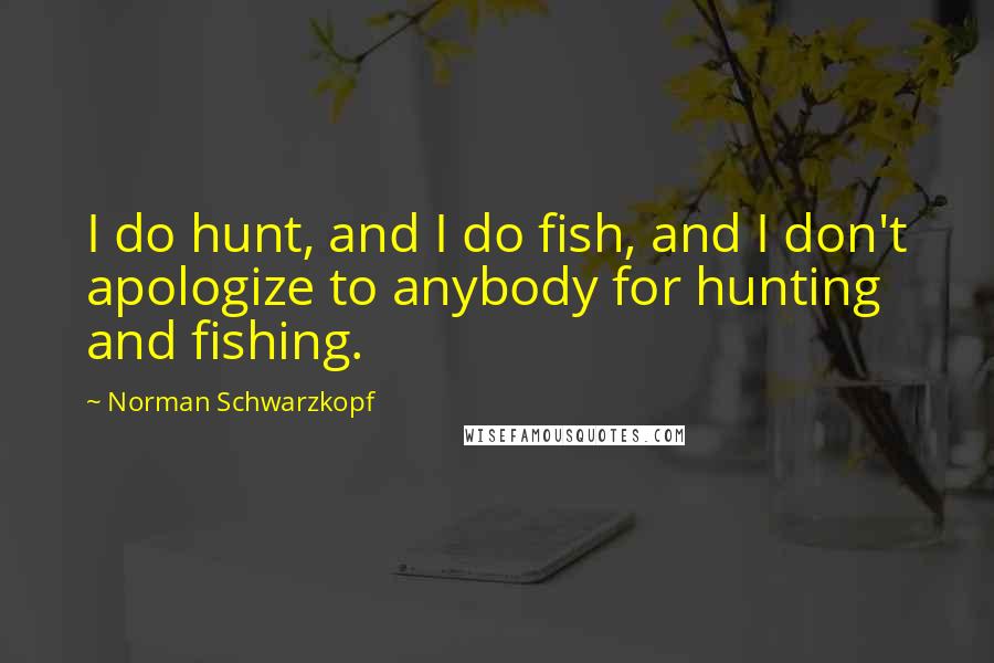 Norman Schwarzkopf Quotes: I do hunt, and I do fish, and I don't apologize to anybody for hunting and fishing.
