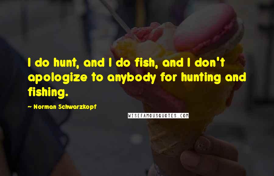 Norman Schwarzkopf Quotes: I do hunt, and I do fish, and I don't apologize to anybody for hunting and fishing.