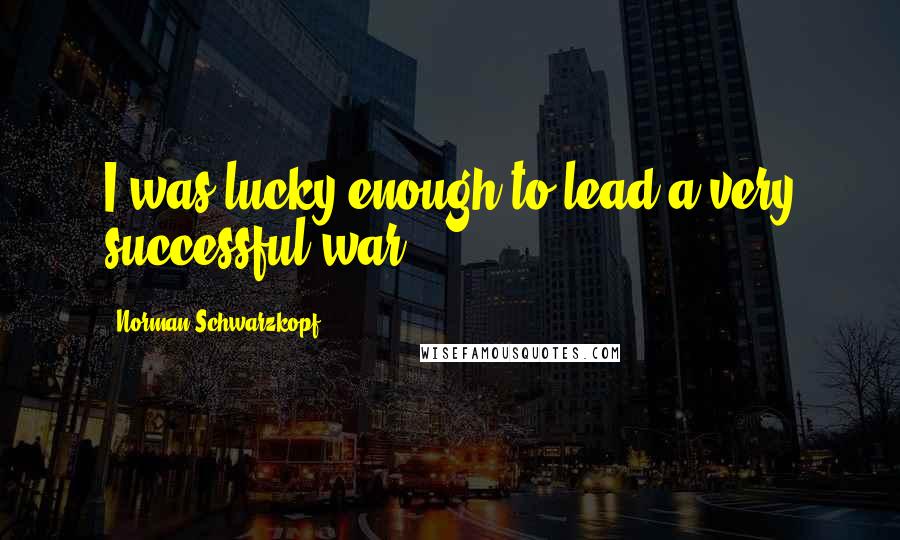 Norman Schwarzkopf Quotes: I was lucky enough to lead a very successful war.