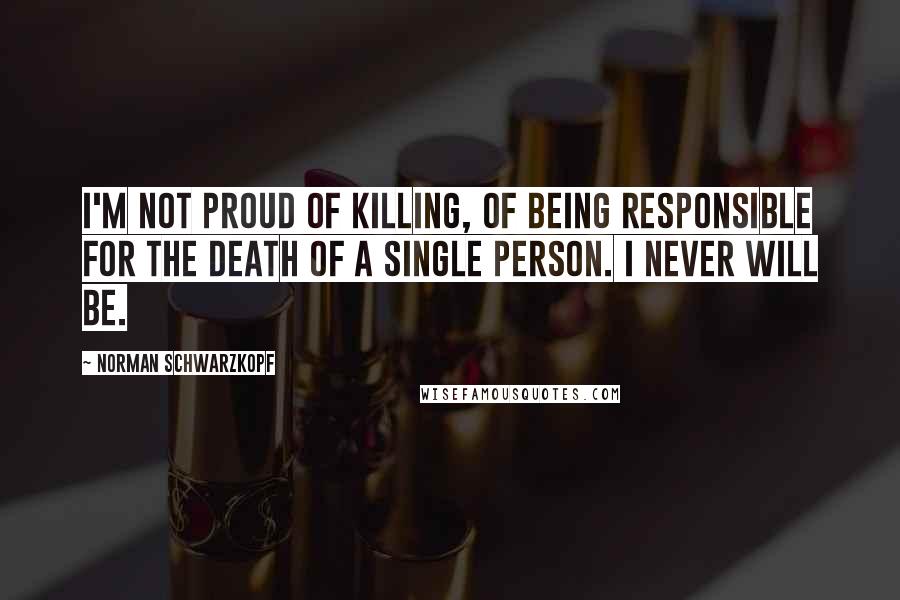 Norman Schwarzkopf Quotes: I'm not proud of killing, of being responsible for the death of a single person. I never will be.