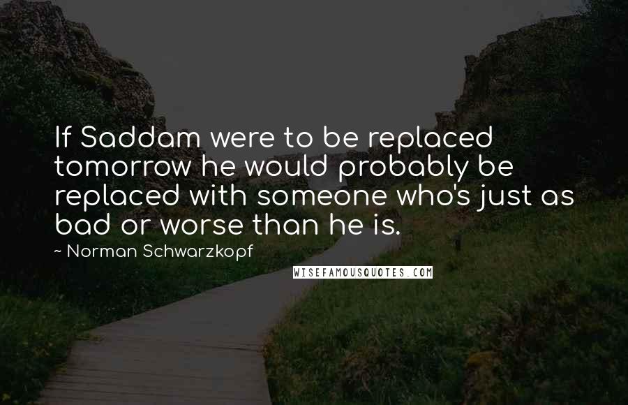 Norman Schwarzkopf Quotes: If Saddam were to be replaced tomorrow he would probably be replaced with someone who's just as bad or worse than he is.