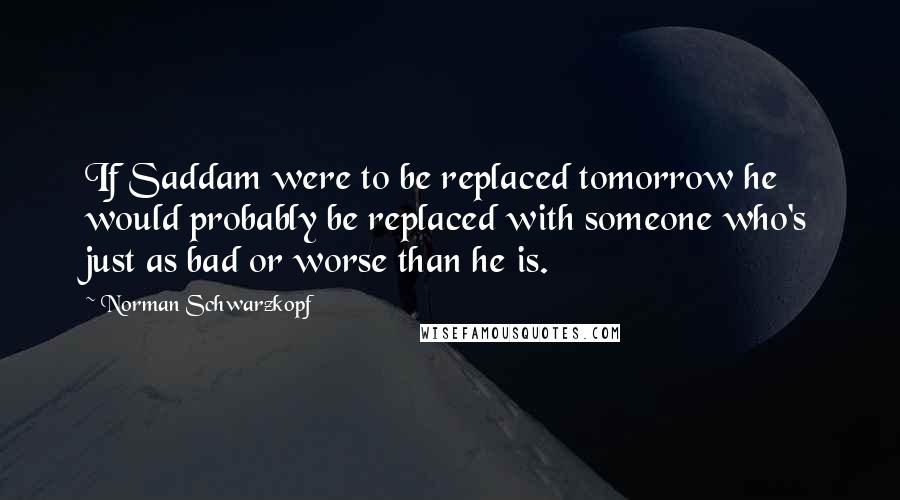 Norman Schwarzkopf Quotes: If Saddam were to be replaced tomorrow he would probably be replaced with someone who's just as bad or worse than he is.