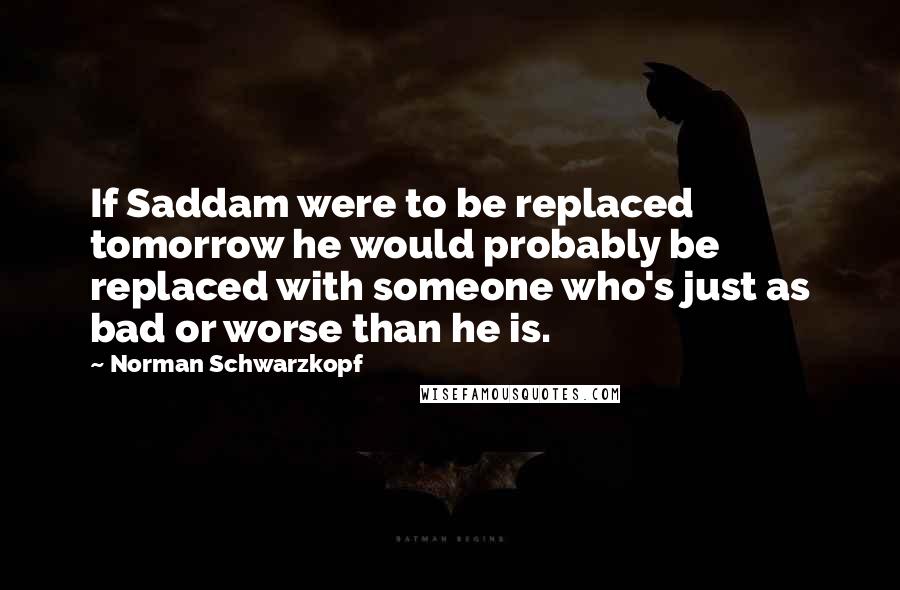 Norman Schwarzkopf Quotes: If Saddam were to be replaced tomorrow he would probably be replaced with someone who's just as bad or worse than he is.