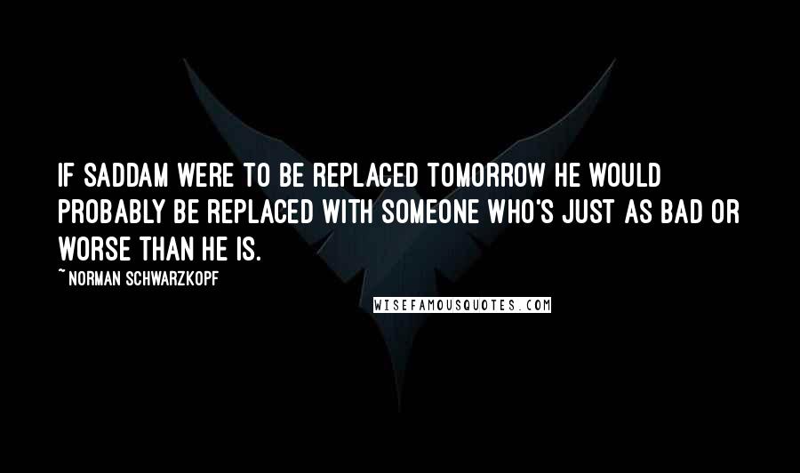 Norman Schwarzkopf Quotes: If Saddam were to be replaced tomorrow he would probably be replaced with someone who's just as bad or worse than he is.