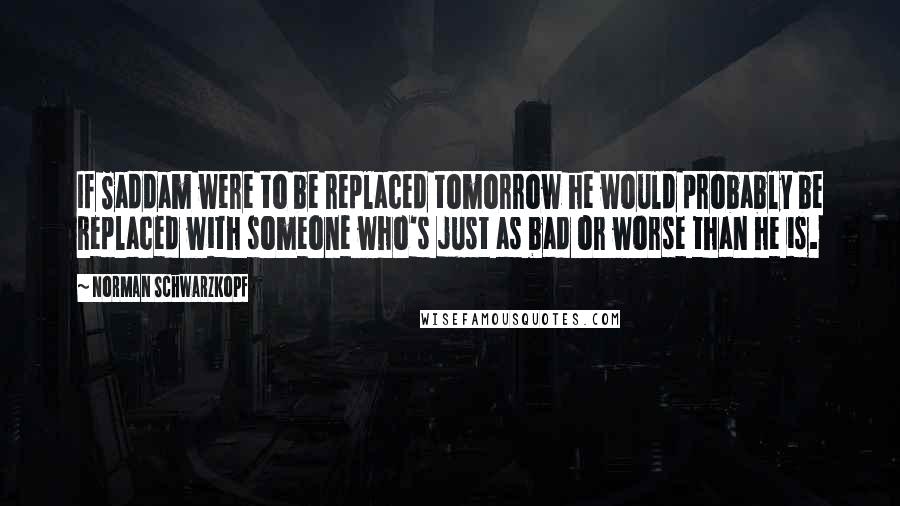 Norman Schwarzkopf Quotes: If Saddam were to be replaced tomorrow he would probably be replaced with someone who's just as bad or worse than he is.