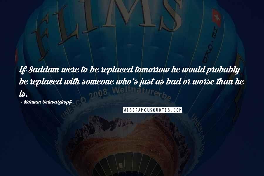 Norman Schwarzkopf Quotes: If Saddam were to be replaced tomorrow he would probably be replaced with someone who's just as bad or worse than he is.