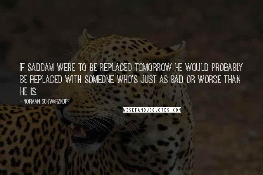 Norman Schwarzkopf Quotes: If Saddam were to be replaced tomorrow he would probably be replaced with someone who's just as bad or worse than he is.