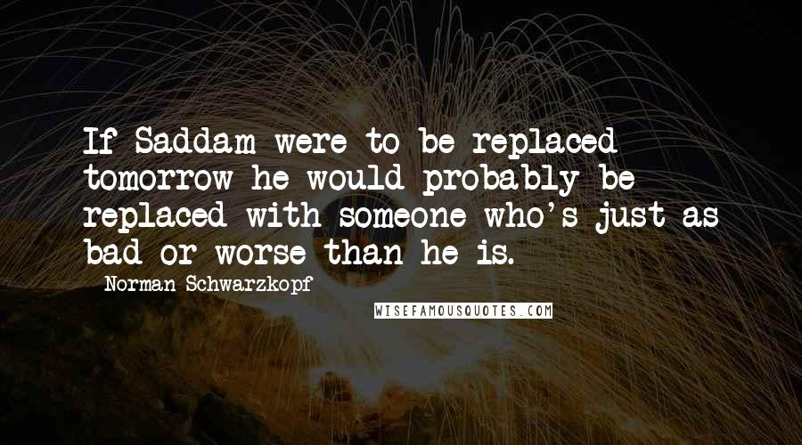 Norman Schwarzkopf Quotes: If Saddam were to be replaced tomorrow he would probably be replaced with someone who's just as bad or worse than he is.