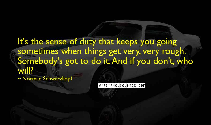 Norman Schwarzkopf Quotes: It's the sense of duty that keeps you going sometimes when things get very, very rough. Somebody's got to do it. And if you don't, who will?