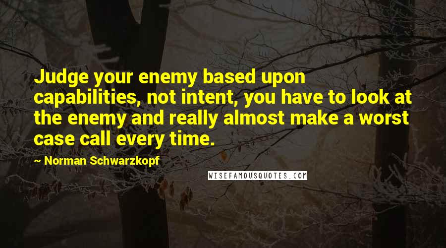 Norman Schwarzkopf Quotes: Judge your enemy based upon capabilities, not intent, you have to look at the enemy and really almost make a worst case call every time.