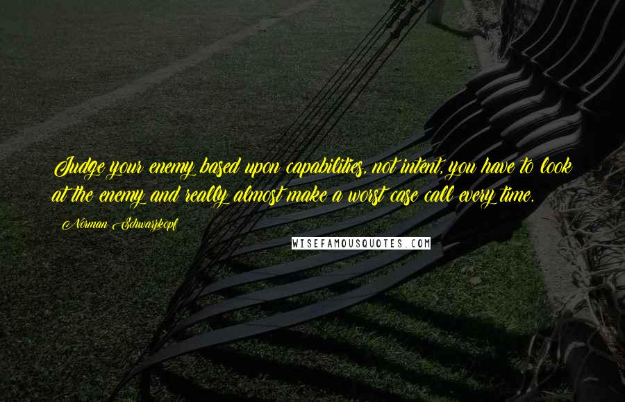Norman Schwarzkopf Quotes: Judge your enemy based upon capabilities, not intent, you have to look at the enemy and really almost make a worst case call every time.