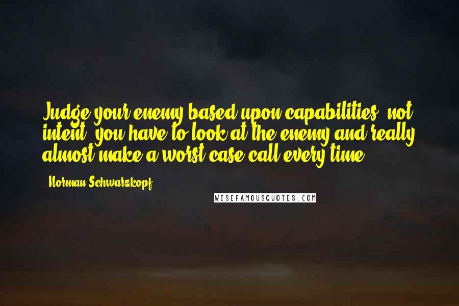 Norman Schwarzkopf Quotes: Judge your enemy based upon capabilities, not intent, you have to look at the enemy and really almost make a worst case call every time.