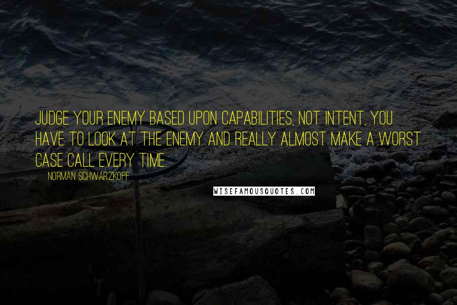 Norman Schwarzkopf Quotes: Judge your enemy based upon capabilities, not intent, you have to look at the enemy and really almost make a worst case call every time.