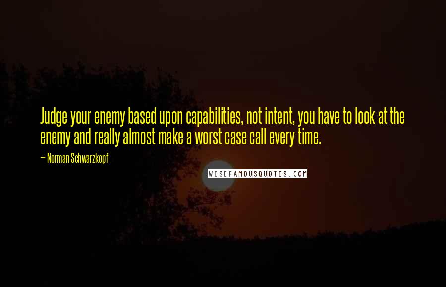 Norman Schwarzkopf Quotes: Judge your enemy based upon capabilities, not intent, you have to look at the enemy and really almost make a worst case call every time.