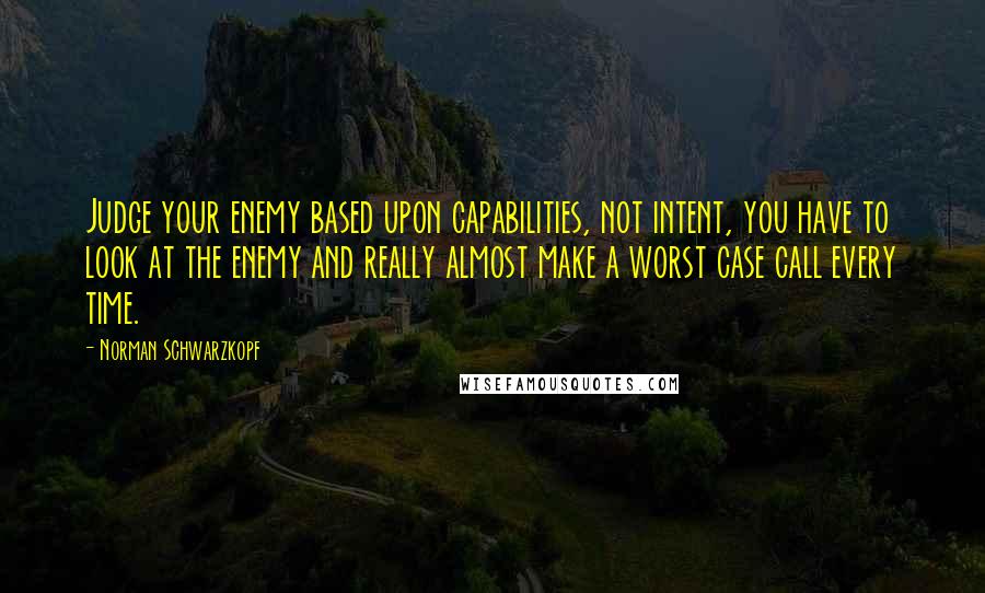 Norman Schwarzkopf Quotes: Judge your enemy based upon capabilities, not intent, you have to look at the enemy and really almost make a worst case call every time.