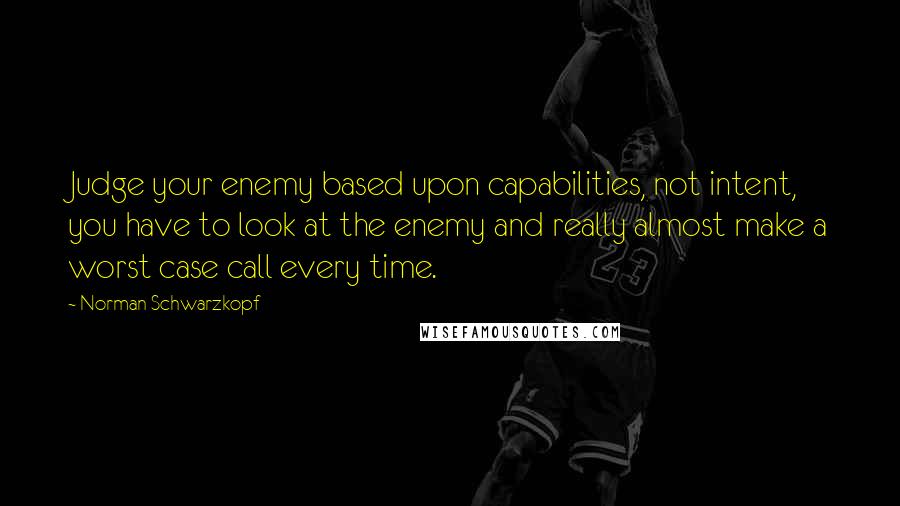 Norman Schwarzkopf Quotes: Judge your enemy based upon capabilities, not intent, you have to look at the enemy and really almost make a worst case call every time.