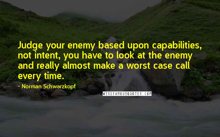 Norman Schwarzkopf Quotes: Judge your enemy based upon capabilities, not intent, you have to look at the enemy and really almost make a worst case call every time.