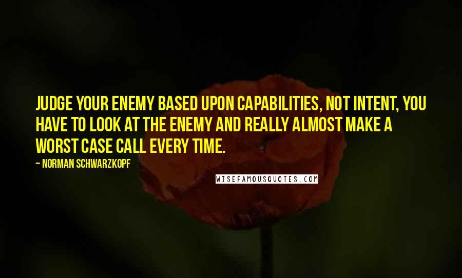 Norman Schwarzkopf Quotes: Judge your enemy based upon capabilities, not intent, you have to look at the enemy and really almost make a worst case call every time.