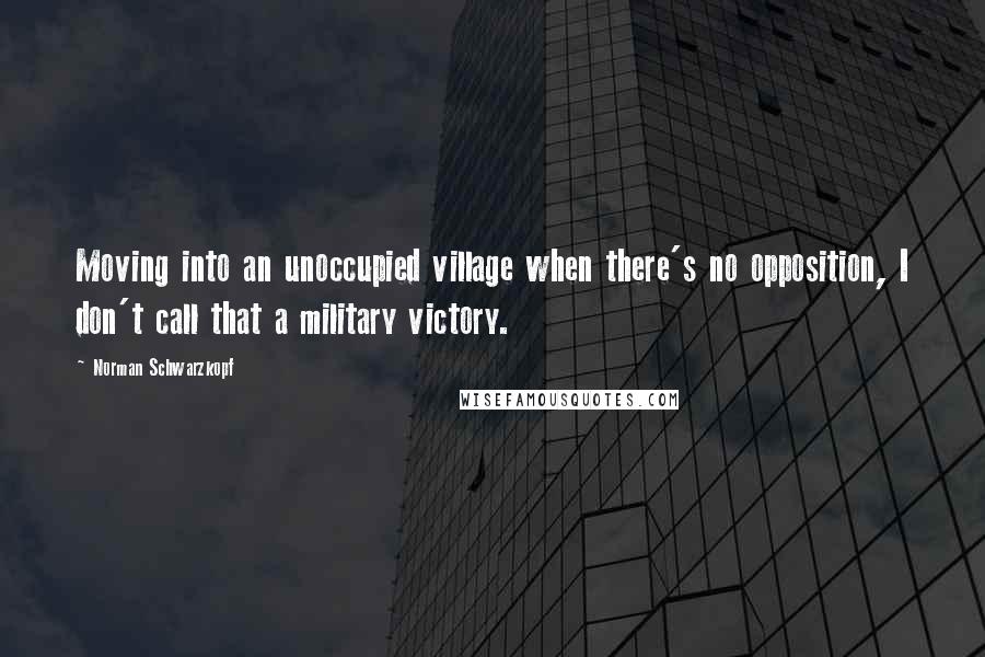 Norman Schwarzkopf Quotes: Moving into an unoccupied village when there's no opposition, I don't call that a military victory.