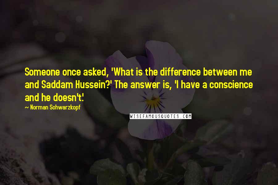 Norman Schwarzkopf Quotes: Someone once asked, 'What is the difference between me and Saddam Hussein?' The answer is, 'I have a conscience and he doesn't.'
