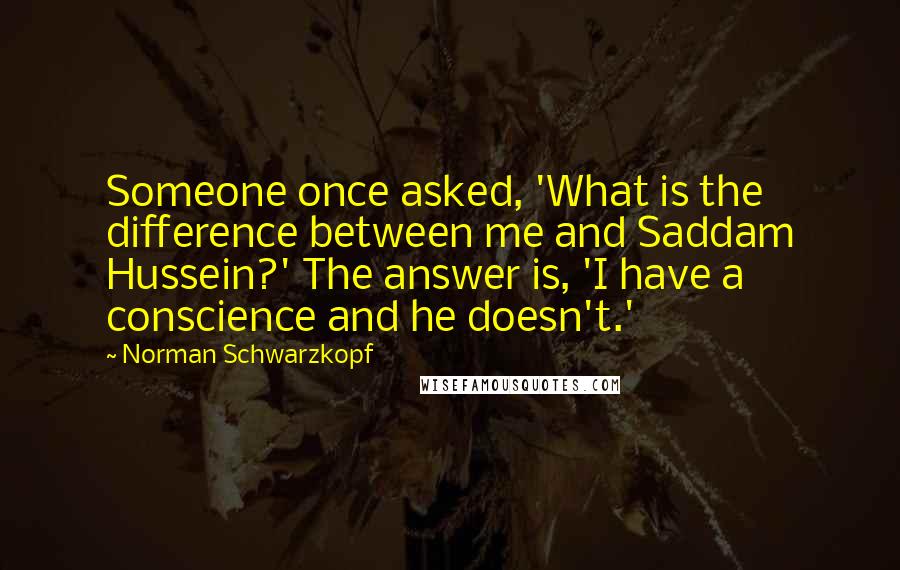 Norman Schwarzkopf Quotes: Someone once asked, 'What is the difference between me and Saddam Hussein?' The answer is, 'I have a conscience and he doesn't.'