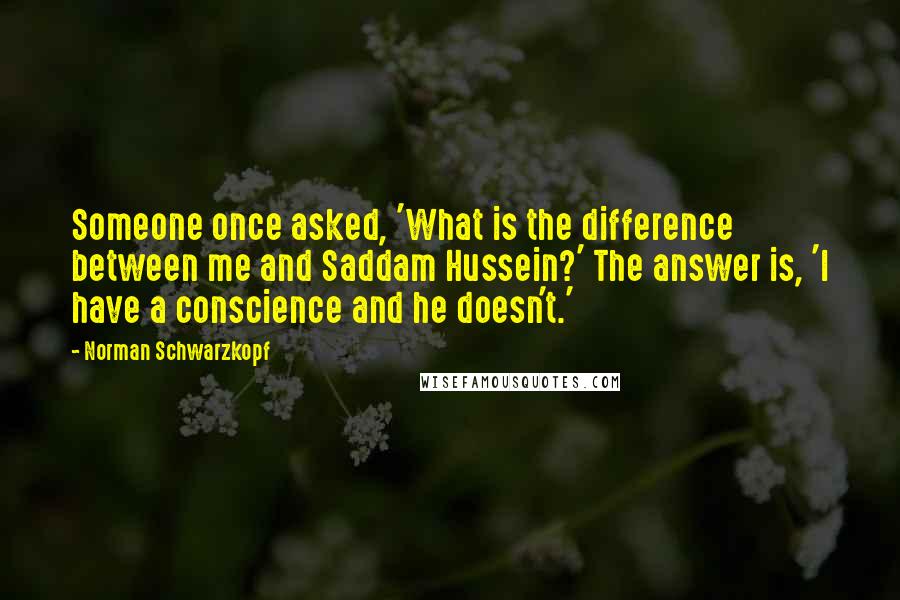 Norman Schwarzkopf Quotes: Someone once asked, 'What is the difference between me and Saddam Hussein?' The answer is, 'I have a conscience and he doesn't.'