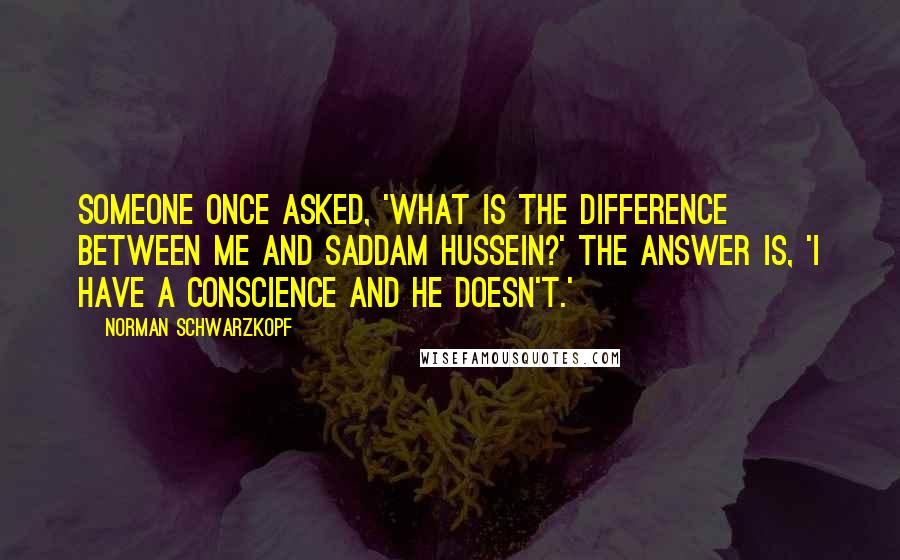 Norman Schwarzkopf Quotes: Someone once asked, 'What is the difference between me and Saddam Hussein?' The answer is, 'I have a conscience and he doesn't.'