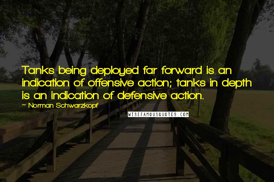 Norman Schwarzkopf Quotes: Tanks being deployed far forward is an indication of offensive action; tanks in depth is an indication of defensive action.