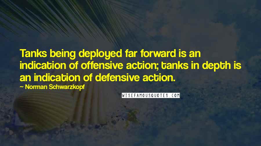 Norman Schwarzkopf Quotes: Tanks being deployed far forward is an indication of offensive action; tanks in depth is an indication of defensive action.