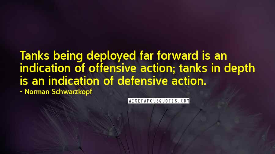 Norman Schwarzkopf Quotes: Tanks being deployed far forward is an indication of offensive action; tanks in depth is an indication of defensive action.