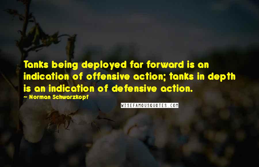 Norman Schwarzkopf Quotes: Tanks being deployed far forward is an indication of offensive action; tanks in depth is an indication of defensive action.