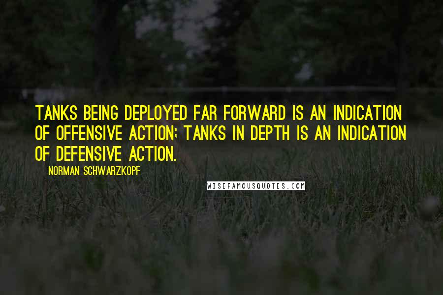 Norman Schwarzkopf Quotes: Tanks being deployed far forward is an indication of offensive action; tanks in depth is an indication of defensive action.