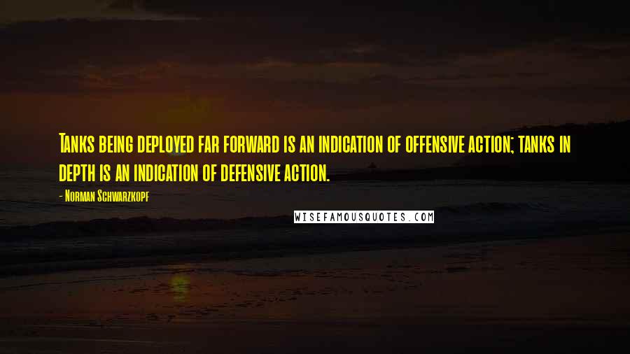 Norman Schwarzkopf Quotes: Tanks being deployed far forward is an indication of offensive action; tanks in depth is an indication of defensive action.