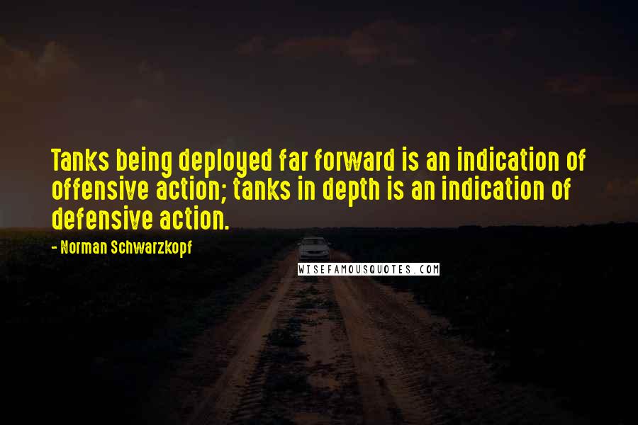 Norman Schwarzkopf Quotes: Tanks being deployed far forward is an indication of offensive action; tanks in depth is an indication of defensive action.