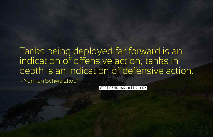 Norman Schwarzkopf Quotes: Tanks being deployed far forward is an indication of offensive action; tanks in depth is an indication of defensive action.