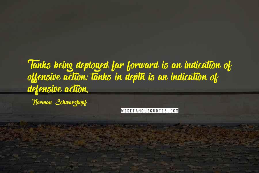 Norman Schwarzkopf Quotes: Tanks being deployed far forward is an indication of offensive action; tanks in depth is an indication of defensive action.