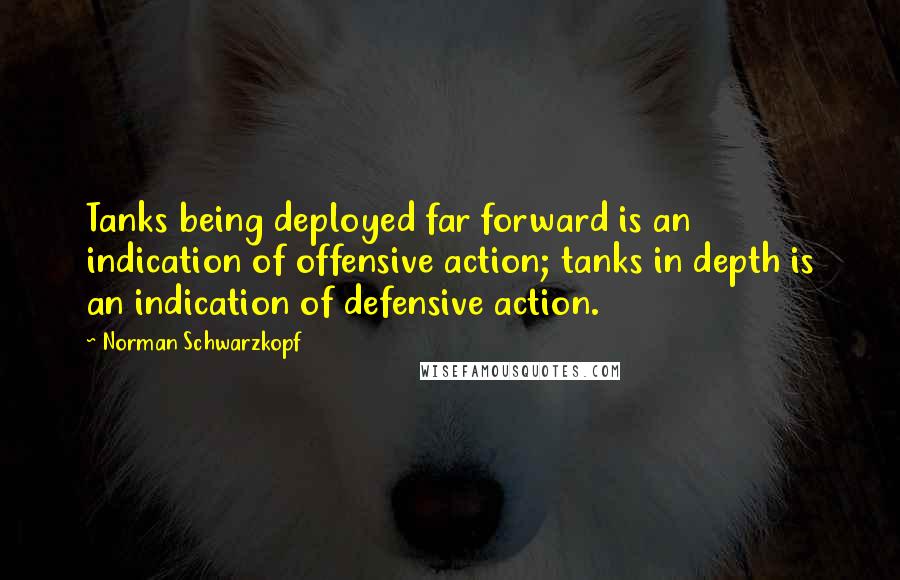 Norman Schwarzkopf Quotes: Tanks being deployed far forward is an indication of offensive action; tanks in depth is an indication of defensive action.