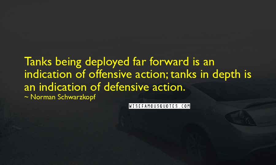 Norman Schwarzkopf Quotes: Tanks being deployed far forward is an indication of offensive action; tanks in depth is an indication of defensive action.